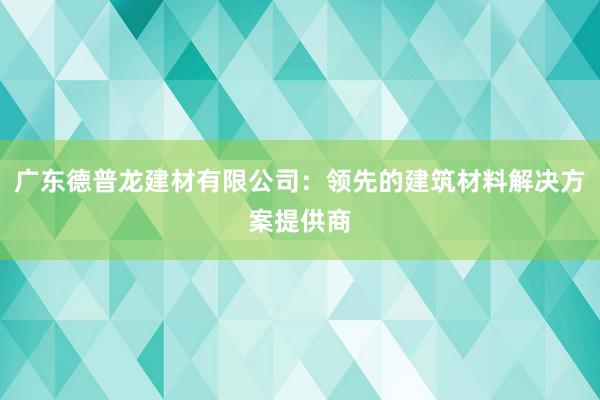 广东德普龙建材有限公司：领先的建筑材料解决方案提供商